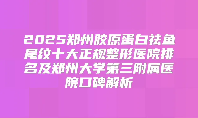 2025郑州胶原蛋白祛鱼尾纹十大正规整形医院排名及郑州大学第三附属医院口碑解析