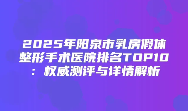 2025年阳泉市乳房假体整形手术医院排名TOP10：测评与详情解析