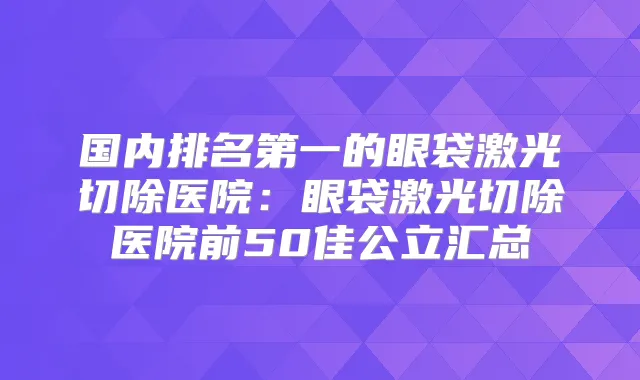 国内的眼袋激光切除医院：眼袋激光切除医院前50佳公立汇总