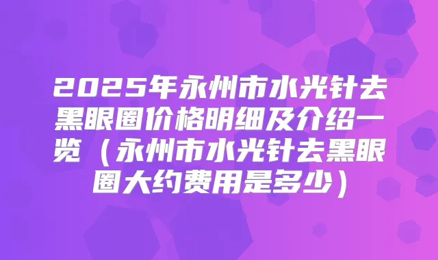 2025年永州市水光针去黑眼圈价格明细及介绍一览（永州市水光针去黑眼圈大约费用是多少）