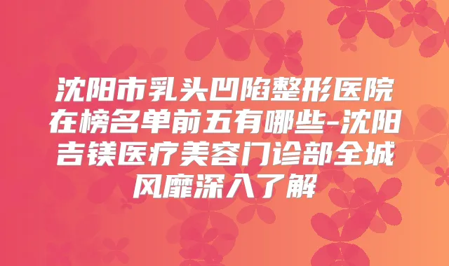 沈阳市乳头凹陷整形医院在榜名单前五有哪些-沈阳吉镁医疗美容门诊部全城风靡深入了解