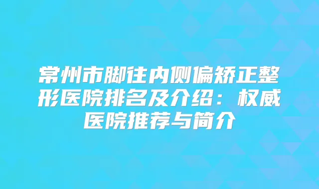 常州市脚往内侧偏矫正整形医院排名及介绍：医院推荐与简介