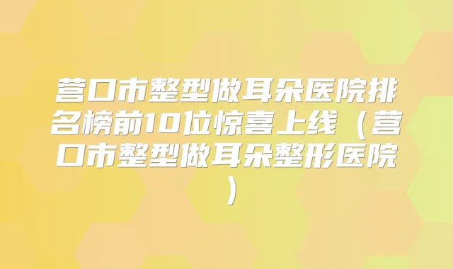 营口市整型做耳朵医院排名榜前10位惊喜上线(营口市整型做耳朵整形医院)