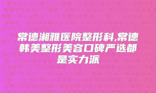 常德湘雅医院整形科,常德韩美整形美容口碑严选都是实力派