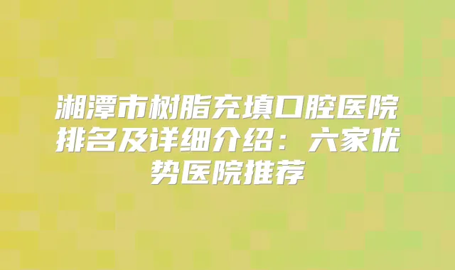 湘潭市树脂充填口腔医院排名及详细介绍:六家优势医院推荐