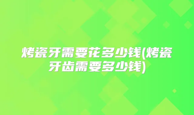 烤瓷牙需要花多少钱(烤瓷牙齿需要多少钱)