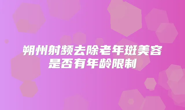朔州射频去除老年斑美容是否有年龄限制