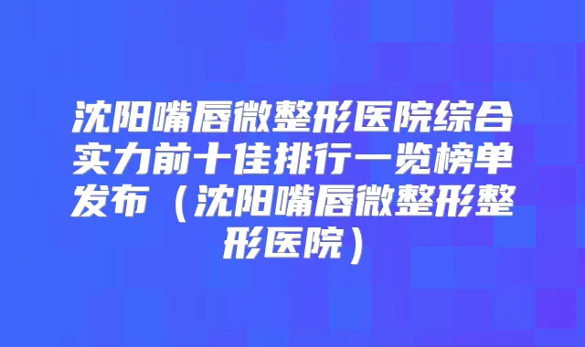 沈阳嘴唇微整形医院综合实力前十佳排行一览榜单发布(沈阳嘴唇微整形整形医院)