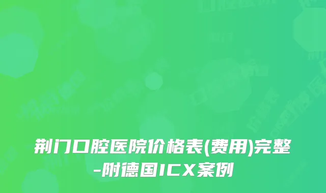 荆门口腔医院价格表(费用)完整-附德国ICX案例