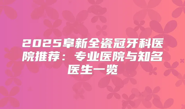 2025阜新全瓷冠牙科医院推荐:专业医院与知名医生一览