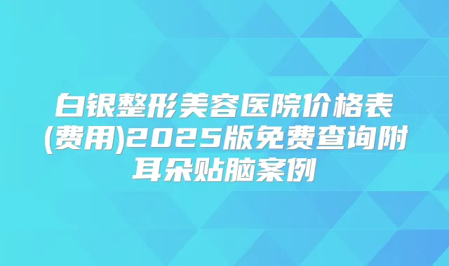白银整形美容医院价格表(费用)2025版免费查询附耳朵贴脑案例