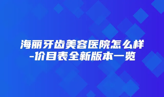 海丽牙齿美容医院怎么样-价目表全新版本一览