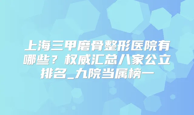 上海三甲磨骨整形医院有哪些？汇总八家公立排名_九院当属榜一