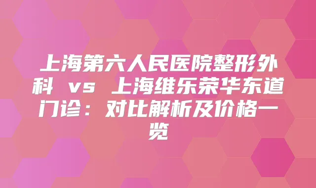 上海第六人民医院整形外科 vs 上海维乐荣华东道门诊:对比解析及价格一览