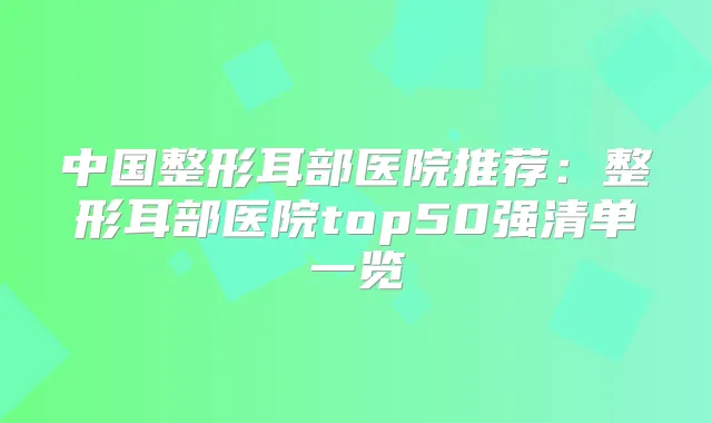 中国整形耳部医院推荐:整形耳部医院top50强清单一览