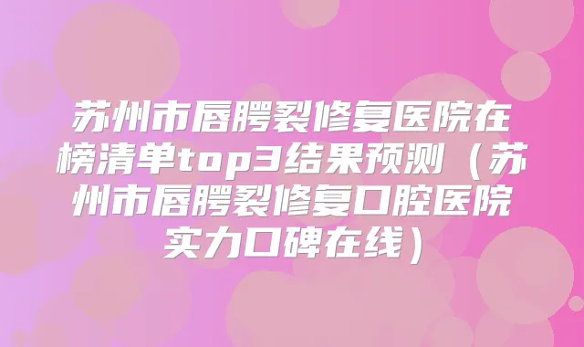 苏州市唇腭裂修复医院在榜清单top3结果预测(苏州市唇腭裂修复口腔医院实力口碑在线)