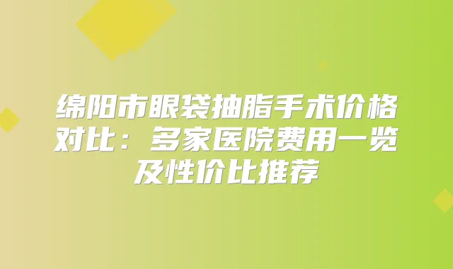 绵阳市眼袋抽脂手术价格对比：多家医院费用一览及性价比推荐