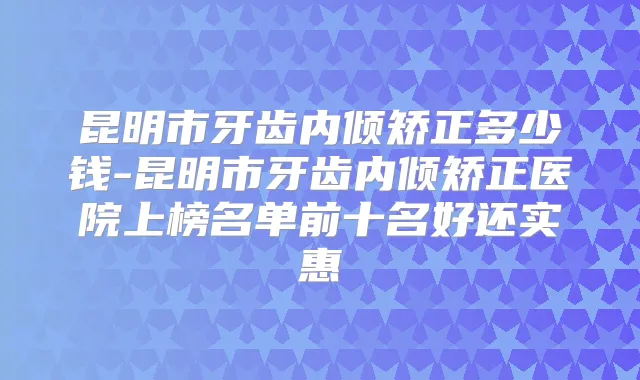 昆明市牙齿内倾矫正多少钱-昆明市牙齿内倾矫正医院上榜名单前十名好还实惠