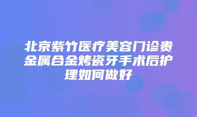 北京紫竹医疗美容门诊贵金属合金烤瓷牙手术后护理如何做好