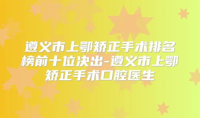 遵义市上鄂矫正手术排名榜前十位决出-遵义市上鄂矫正手术口腔医生