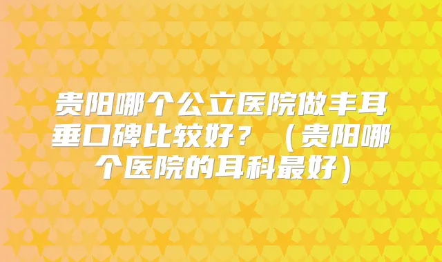 贵阳哪个公立医院做丰耳垂口碑比较好？（贵阳哪个医院的耳科好）