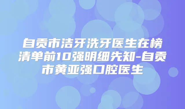 自贡市洁牙洗牙医生在榜清单前10强明细先知-自贡市黄亚强口腔医生