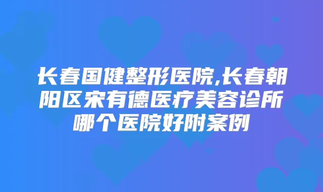 长春国健整形医院,长春朝阳区宋有德医疗美容诊所哪个医院好附案例