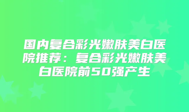 国内复合彩光嫩肤美白医院推荐：复合彩光嫩肤美白医院前50强产生
