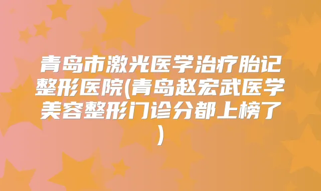 青岛市激光医学胎记整形医院(青岛赵宏武医学美容整形门诊分都上榜了)