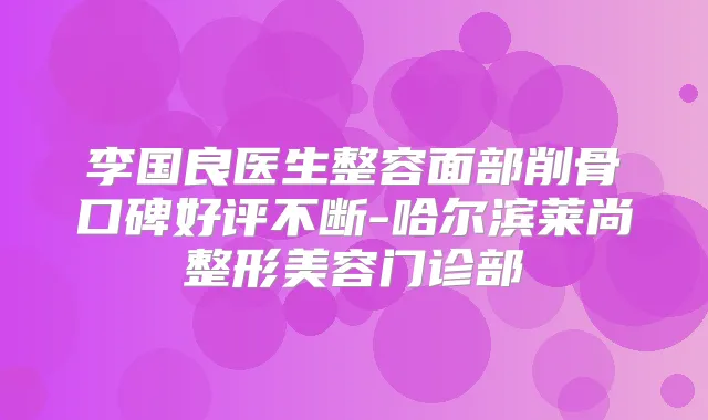 李国良医生整容面部削骨口碑好评不断-哈尔滨莱尚整形美容门诊部