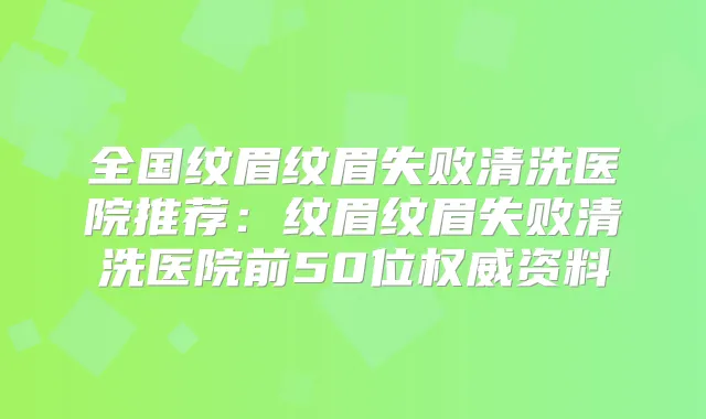 全国纹眉纹眉失败清洗医院推荐：纹眉纹眉失败清洗医院前50位资料