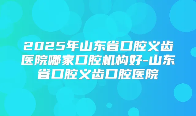 2025年山东省口腔义齿医院哪家口腔机构好-山东省口腔义齿口腔医院