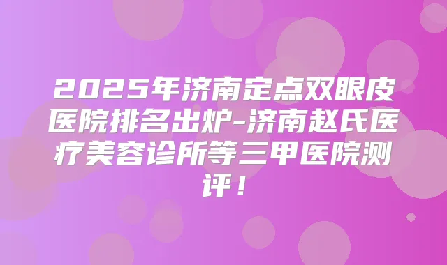 2025年济南定点双眼皮医院排名出炉-济南赵氏医疗美容诊所等三甲医院测评！