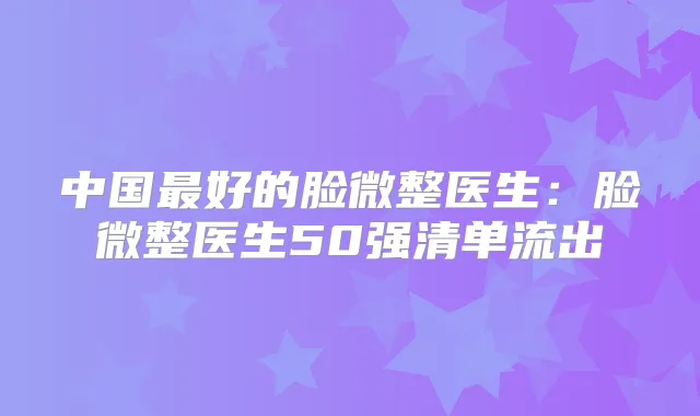 中国好的脸微整医生：脸微整医生50强清单流出