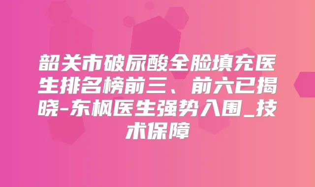韶关市破尿酸全脸填充医生排名榜前三、前六已揭晓-东枫医生强势入围_技术保障
