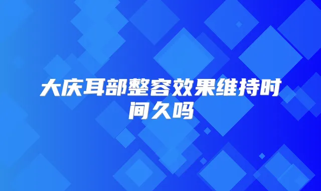 大庆耳部整容效果维持时间久吗