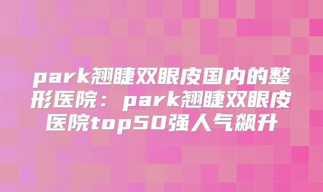 park翘睫双眼皮国内的整形医院：park翘睫双眼皮医院top50强人气飙升