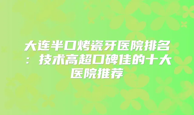 大连半口烤瓷牙医院排名：技术高超口碑佳的十大医院推荐
