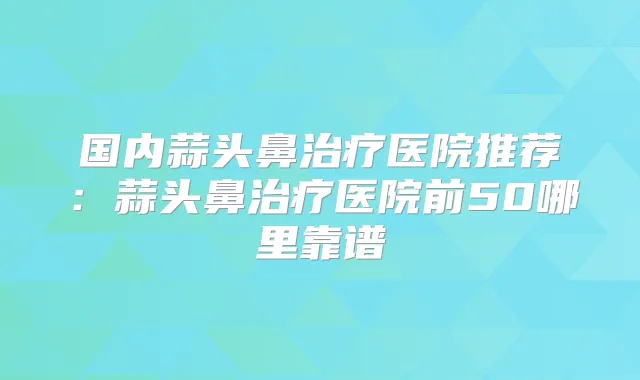 国内蒜头鼻医院推荐：蒜头鼻医院前50哪里靠谱