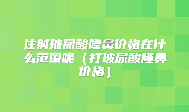 注射玻尿酸隆鼻价格在什么范围呢（打玻尿酸隆鼻价格）