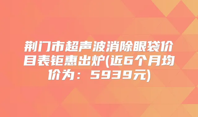 荆门市超声波消除眼袋价目表钜惠出炉(近6个月均价为：5939元)