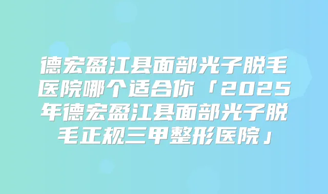 德宏盈江县面部光子脱毛医院哪个适合你「2025年德宏盈江县面部光子脱毛正规三甲整形医院」