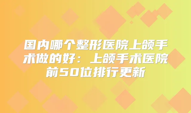 国内哪个整形医院上颌手术做的好：上颌手术医院前50位排行更新