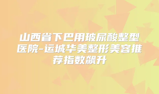 山西省下巴用玻尿酸整型医院-运城华美整形美容推荐指数飙升