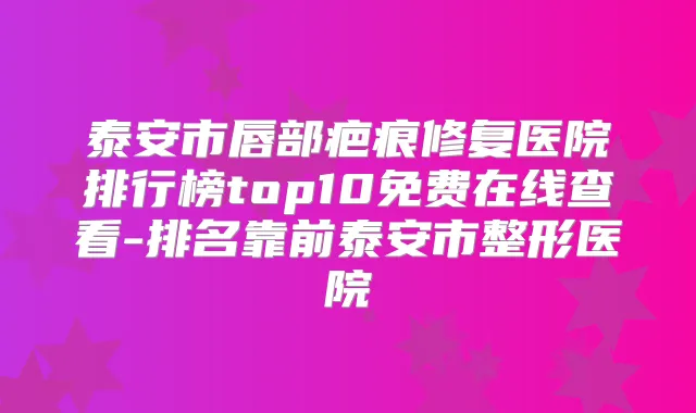泰安市唇部疤痕修复医院排行榜top10免费在线查看-排名靠前泰安市整形医院