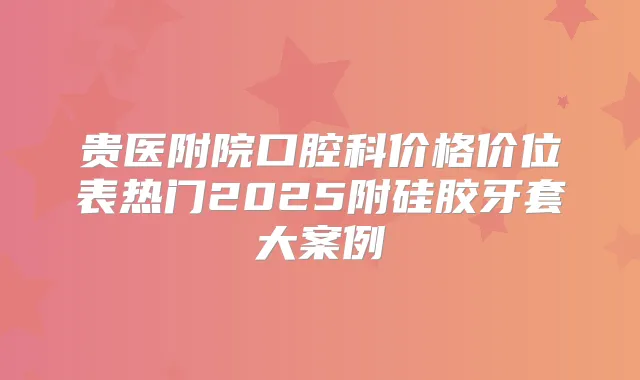 贵医附院口腔科价格价位表热门2025附硅胶牙套大案例