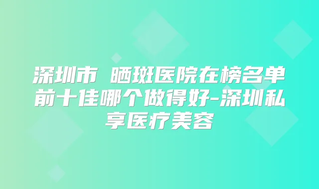深圳市袪晒斑医院在榜名单前十佳哪个做得好-深圳私享医疗美容