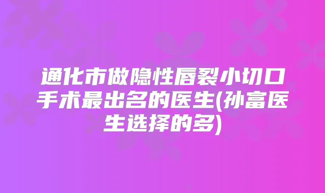 通化市做隐性唇裂小切口手术出名的医生(孙富医生选择的多)