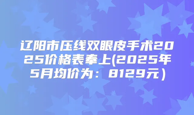 辽阳市压线双眼皮手术2025价格表奉上(2025年5月均价为：8129元）