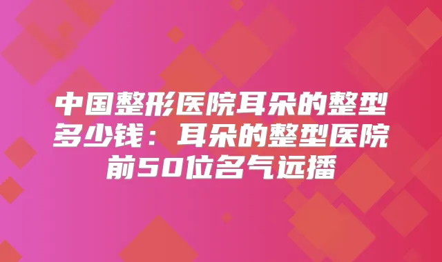 中国整形医院耳朵的整型多少钱：耳朵的整型医院前50位名气远播